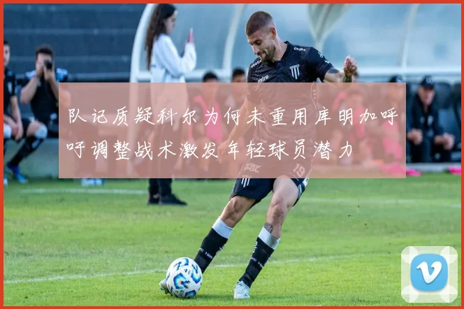 队记质疑科尔为何未重用库明加呼吁调整战术激发年轻球员潜力
