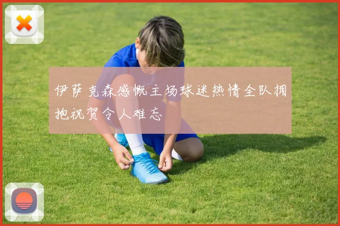 伊萨克森感慨主场球迷热情全队拥抱祝贺令人难忘