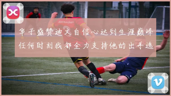 华子盛赞迪文自信心达到生涯巅峰任何时刻我都全力支持他的出手选择