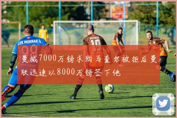 曼城7000万镑求购马奎尔被拒后曼联迅速以8000万镑签下他