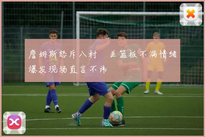 詹姆斯怒斥八村塁丢篮板不满情绪爆发现场直言不讳