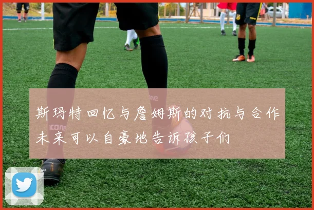 斯玛特回忆与詹姆斯的对抗与合作未来可以自豪地告诉孩子们