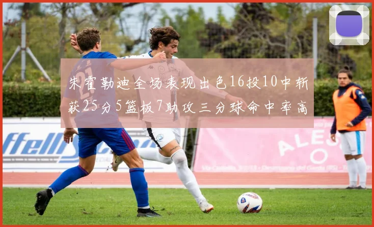 朱霍勒迪全场表现出色16投10中斩获25分5篮板7助攻三分球命中率高达44