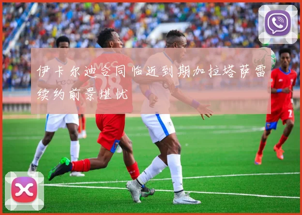 伊卡尔迪合同临近到期加拉塔萨雷续约前景堪忧