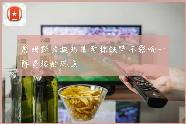 詹姆斯力挺约基奇称缺阵不影响一阵资格的观点