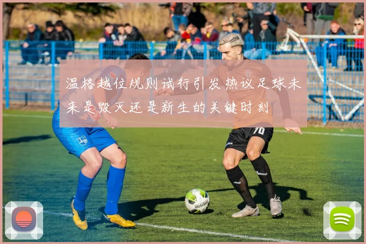温格越位规则试行引发热议足球未来是毁灭还是新生的关键时刻