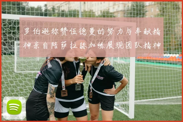 罗伯逊称赞伍德曼的努力与奉献精神亲自陪萨拉赫加练展现团队精神