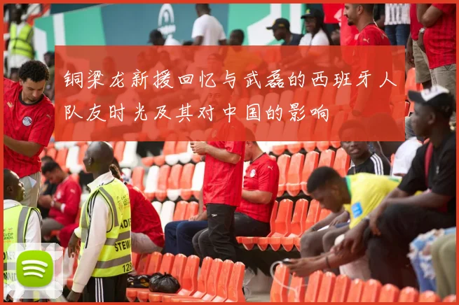 铜梁龙新援回忆与武磊的西班牙人队友时光及其对中国的影响