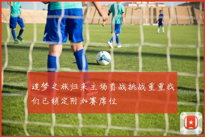 追梦之旅归来主场首战挑战重重我们已锁定附加赛席位