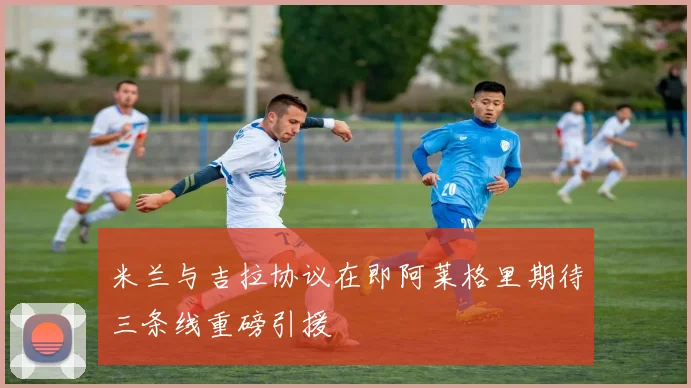 米兰与吉拉协议在即阿莱格里期待三条线重磅引援