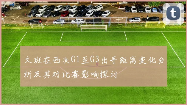 文班在西决G1至G3出手距离变化分析及其对比赛影响探讨
