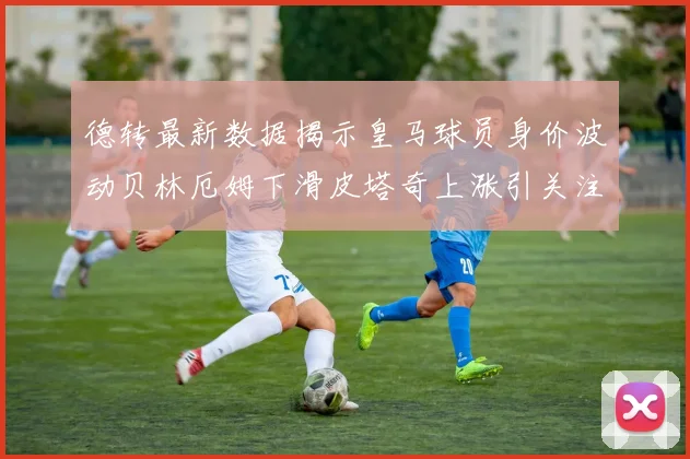 德转最新数据揭示皇马球员身价波动贝林厄姆下滑皮塔奇上涨引关注