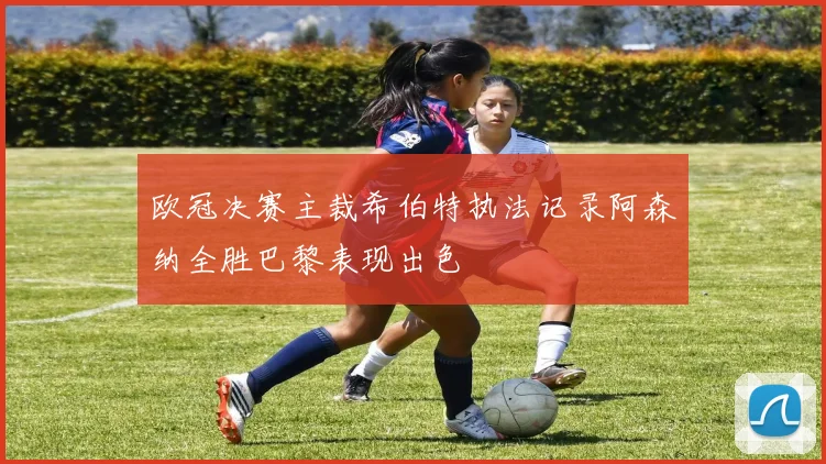 欧冠决赛主裁希伯特执法记录阿森纳全胜巴黎表现出色