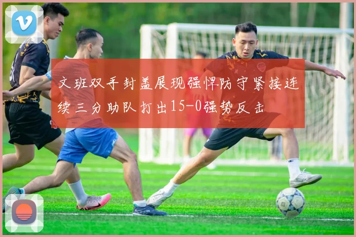文班双手封盖展现强悍防守紧接连续三分助队打出15-0强势反击