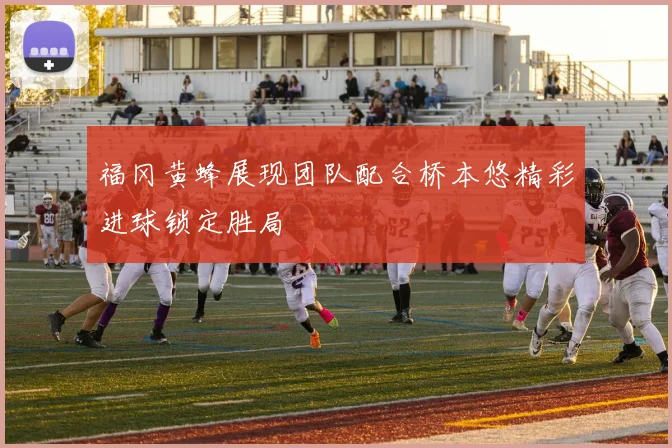 福冈黄蜂展现团队配合桥本悠精彩进球锁定胜局