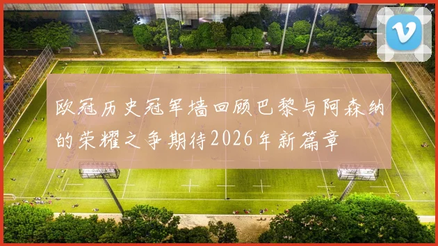 欧冠历史冠军墙回顾巴黎与阿森纳的荣耀之争期待2026年新篇章