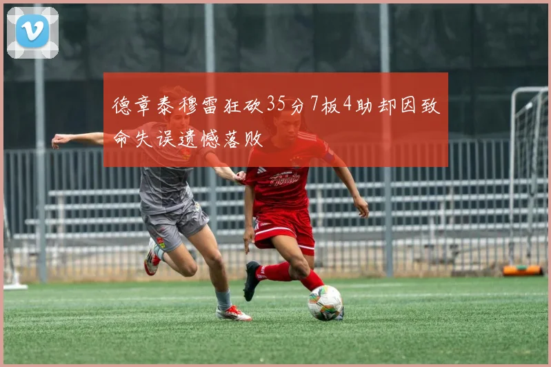 德章泰穆雷狂砍35分7板4助却因致命失误遗憾落败