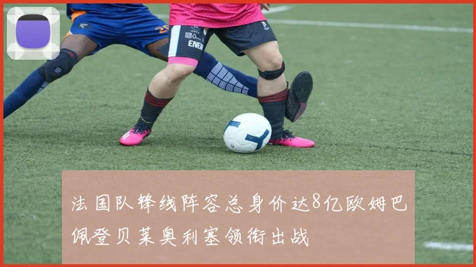 法国队锋线阵容总身价达8亿欧姆巴佩登贝莱奥利塞领衔出战