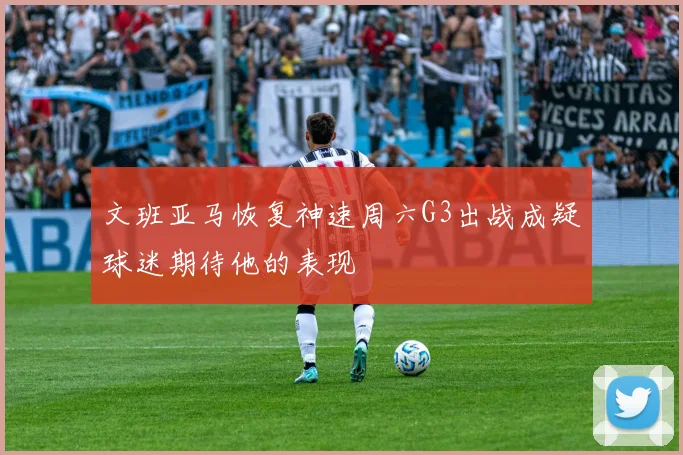 文班亚马恢复神速周六G3出战成疑球迷期待他的表现