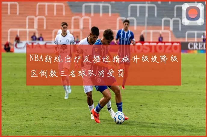 NBA新规出炉反摆烂措施升级设降级区倒数三名球队将受罚
