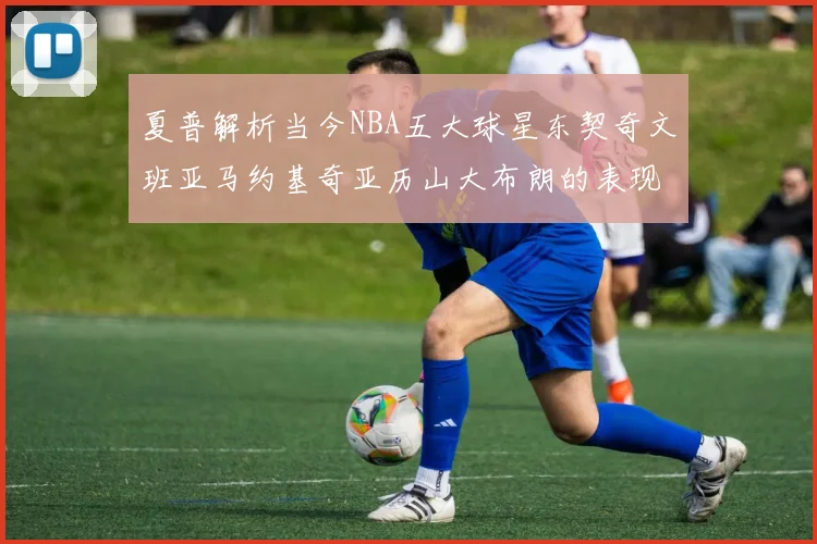 夏普解析当今NBA五大球星东契奇文班亚马约基奇亚历山大布朗的表现与未来潜力