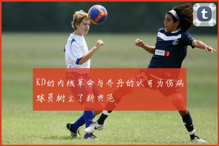 KD的内线革命与乔丹的认可为伤病球员树立了新典范